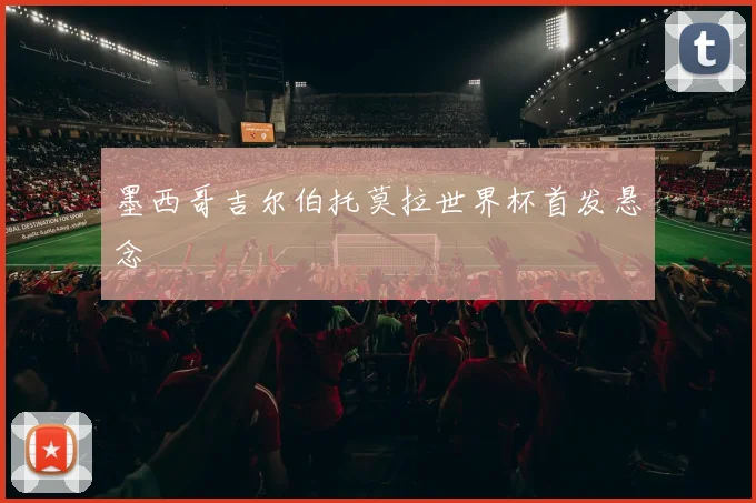 墨西哥吉尔伯托莫拉世界杯首发悬念
