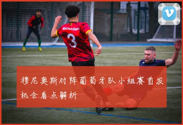 穆尼奥斯对阵葡萄牙队小组赛首发机会看点解析