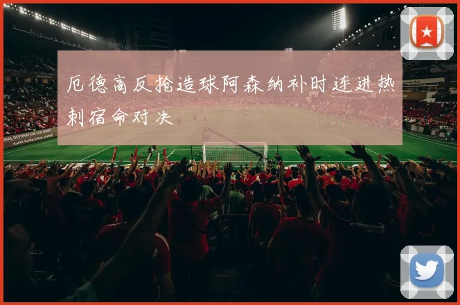 厄德高反抢造球阿森纳补时连进热刺宿命对决