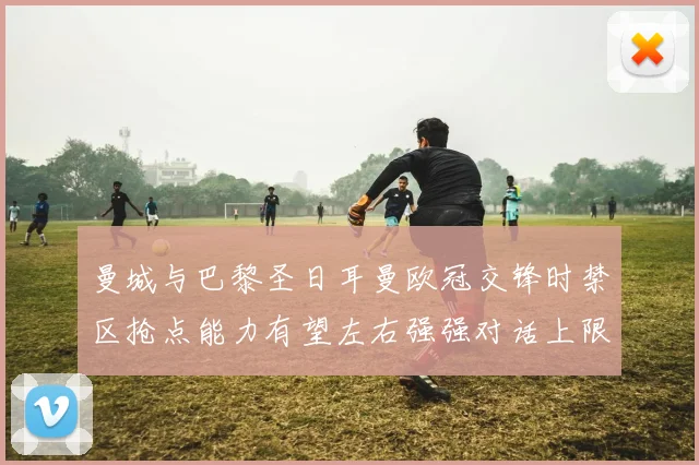 曼城与巴黎圣日耳曼欧冠交锋时禁区抢点能力有望左右强强对话上限