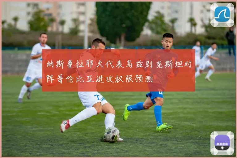 纳斯鲁拉耶夫代表乌兹别克斯坦对阵哥伦比亚进攻权限预测