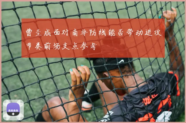 曹圭成面对南非防线能否带动进攻节奏前场支点参考
