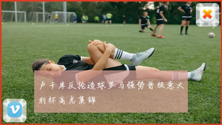 卢卡库反抢造球罗马强势晋级意大利杯高光集锦