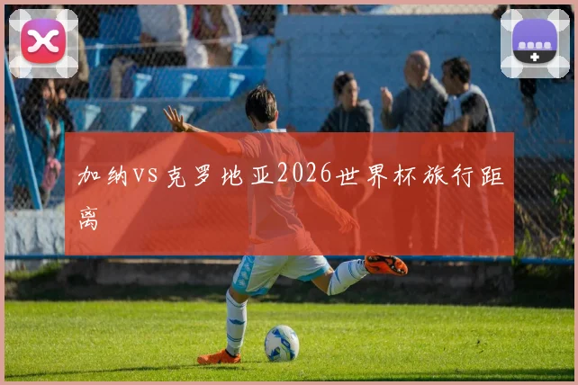 加纳vs克罗地亚2026世界杯旅行距离