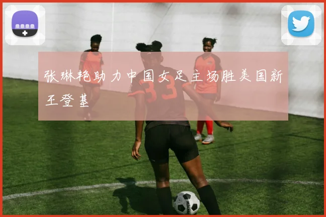 张琳艳助力中国女足主场胜美国新王登基