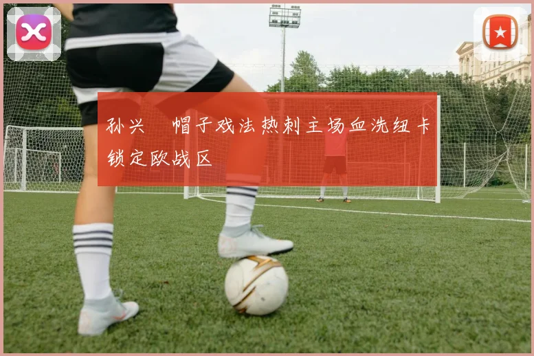 孙兴慜帽子戏法热刺主场血洗纽卡锁定欧战区