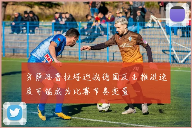 贡萨洛普拉塔迎战德国反击推进速度可能成为比赛节奏变量