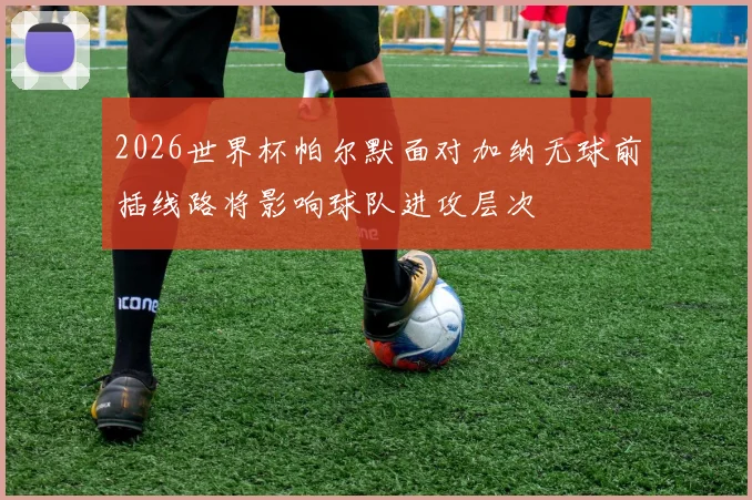 2026世界杯帕尔默面对加纳无球前插线路将影响球队进攻层次