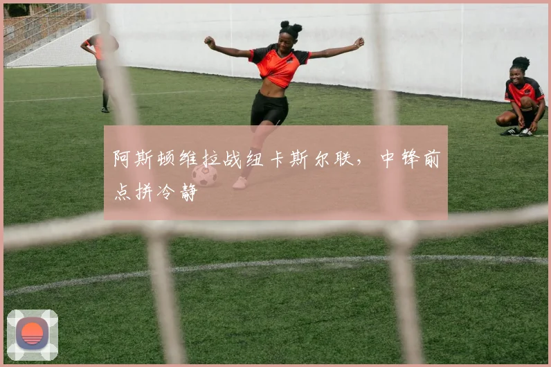 阿斯顿维拉战纽卡斯尔联，中锋前点拼冷静