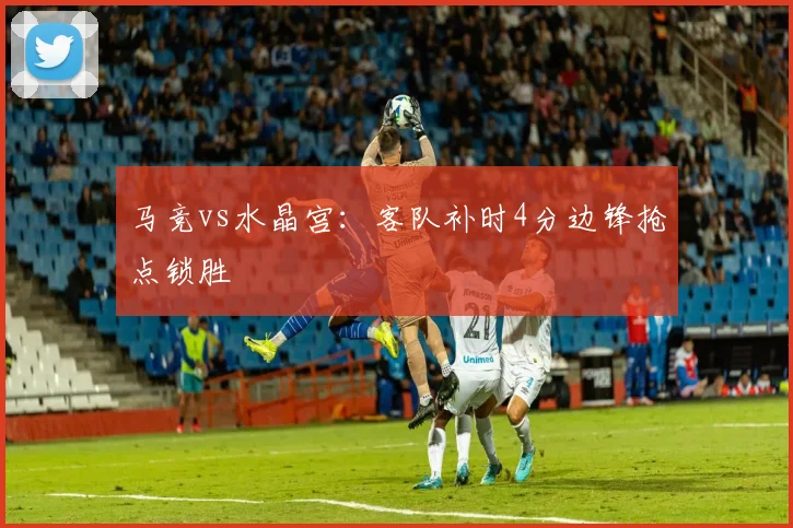 马竞vs水晶宫:客队补时4分边锋抢点锁胜