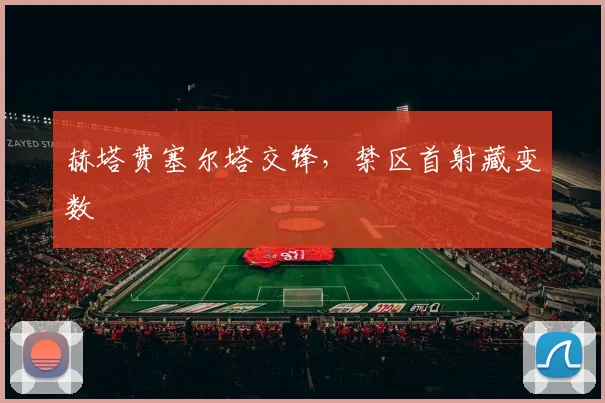 赫塔费塞尔塔交锋，禁区首射藏变数
