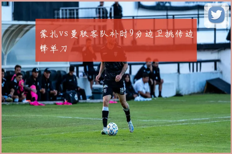 蒙扎vs曼联客队补时9分边卫挑传边锋单刀